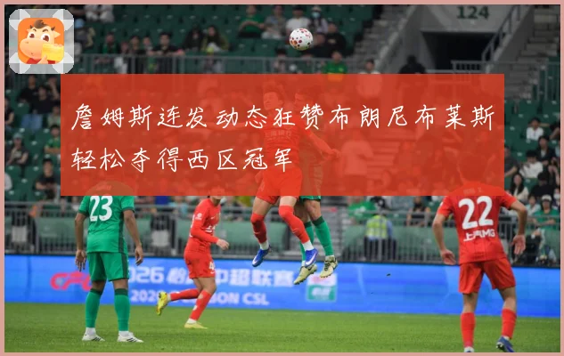 詹姆斯连发动态狂赞布朗尼布莱斯轻松夺得西区冠军