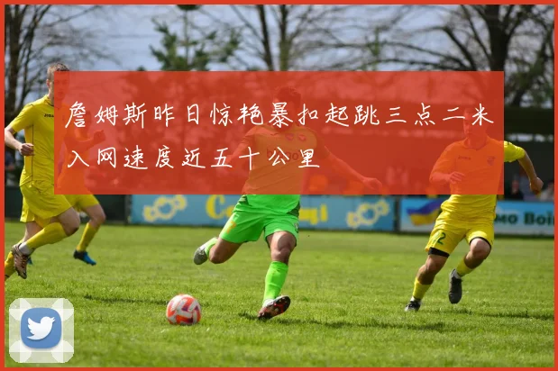 詹姆斯昨日惊艳暴扣起跳三点二米入网速度近五十公里