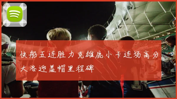 快船五连胜力克雄鹿小卡连场高分大洛迎盖帽里程碑