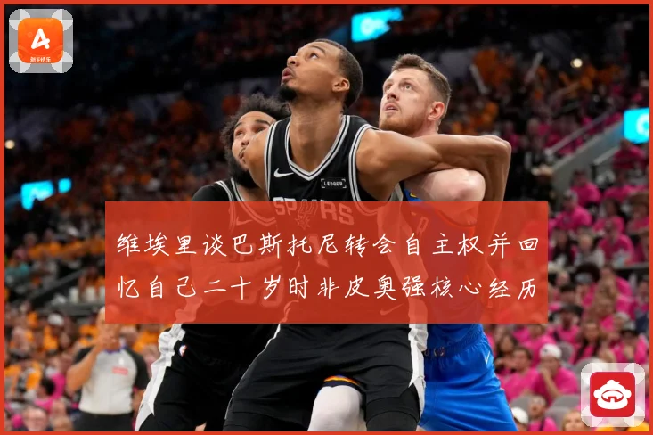 维埃里谈巴斯托尼转会自主权并回忆自己二十岁时非皮奥强核心经历战术观察