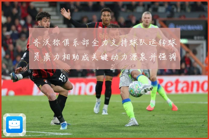 齐沃称俱乐部全力支持球队运转球员鼎力相助成关键动力源泉并强调战术观察