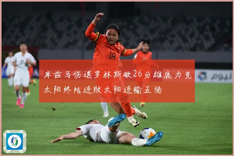 库兹马伤退罗林斯砍26分雄鹿力克太阳终结连败太阳连输五场
