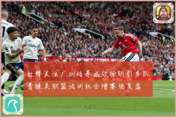 杜锋关注广州培养成效徐昕引多队青睐美职篮试训机会增赛场复盘