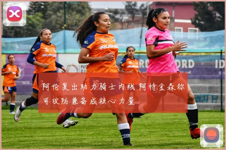 阿伦复出助力骑士内线 阿特金森称可攻防兼备成核心力量