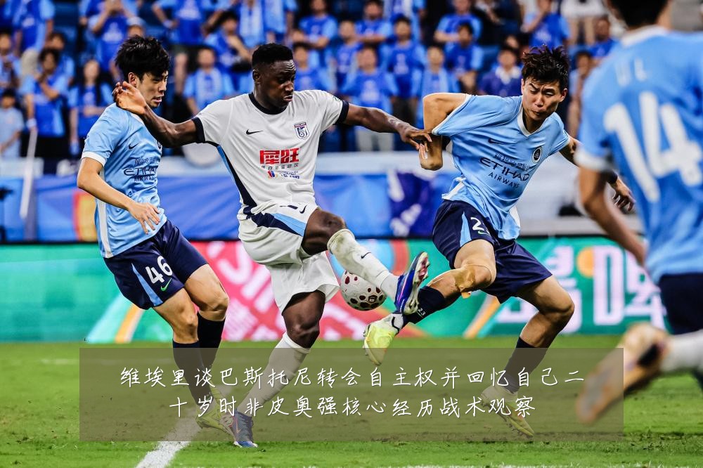维埃里谈巴斯托尼转会自主权并回忆自己二十岁时非皮奥强核心经历战术观察